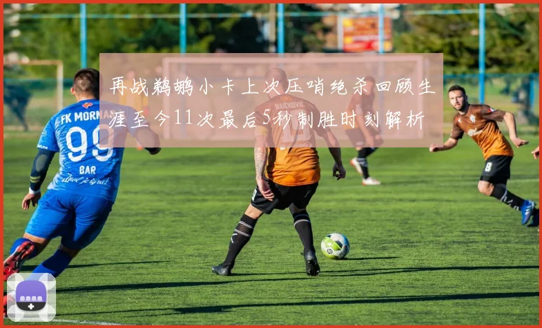 再战鹈鹕小卡上次压哨绝杀回顾生涯至今11次最后5秒制胜时刻解析