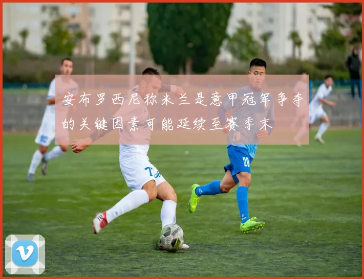 安布罗西尼称米兰是意甲冠军争夺的关键因素可能延续至赛季末