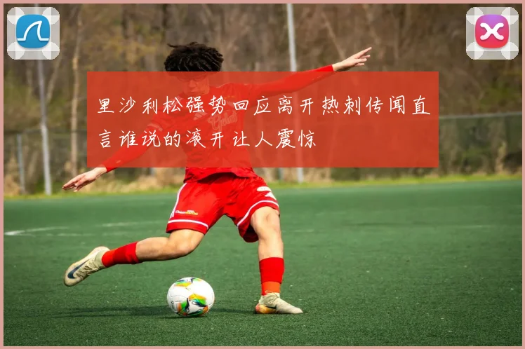 里沙利松强势回应离开热刺传闻直言谁说的滚开让人震惊