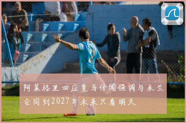 阿莱格里回应皇马传闻强调与米兰合同到2027年未来只看明天