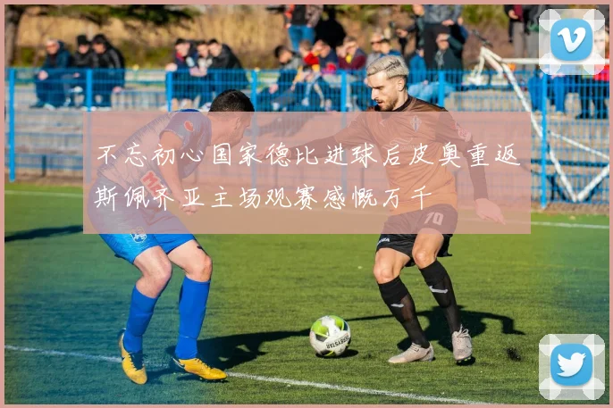 不忘初心国家德比进球后皮奥重返斯佩齐亚主场观赛感慨万千