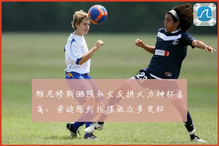 维尼修斯晒照和女友拼大力神杯乐高，旁边陈列柜摆放众多奖杯