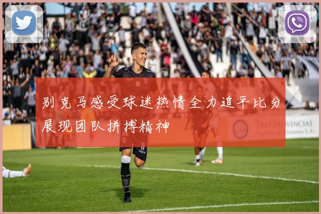 别克马感受球迷热情全力追平比分展现团队拼搏精神