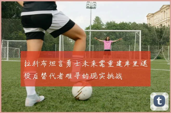拉科布坦言勇士未来需重建库里退役后替代者难寻的现实挑战