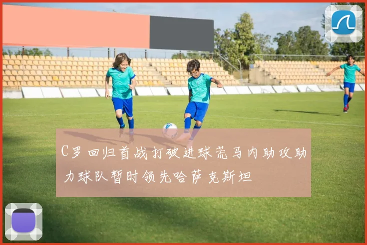 C罗回归首战打破进球荒马内助攻助力球队暂时领先哈萨克斯坦