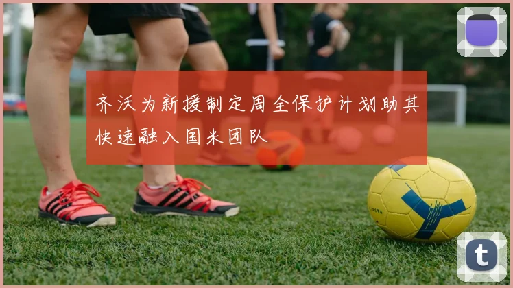 齐沃为新援制定周全保护计划助其快速融入国米团队