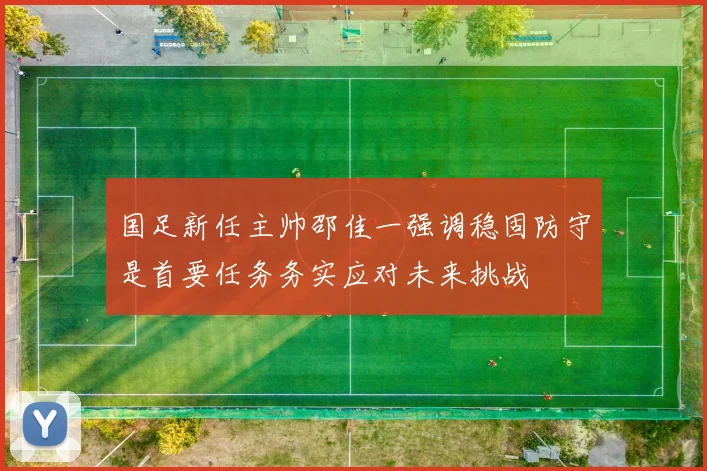 国足新任主帅邵佳一强调稳固防守是首要任务务实应对未来挑战