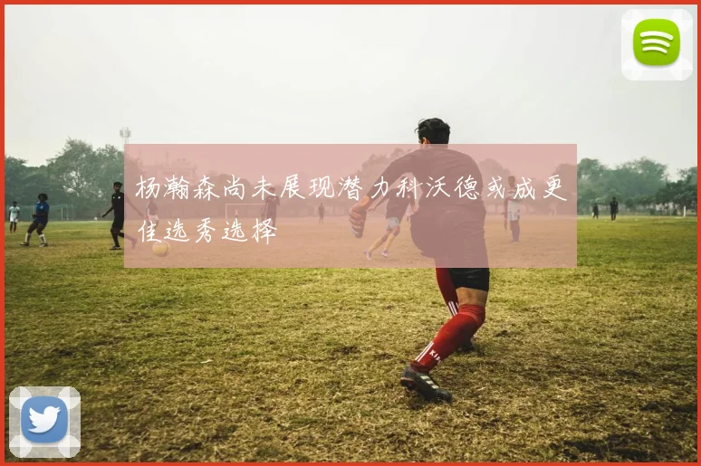 杨瀚森尚未展现潜力科沃德或成更佳选秀选择