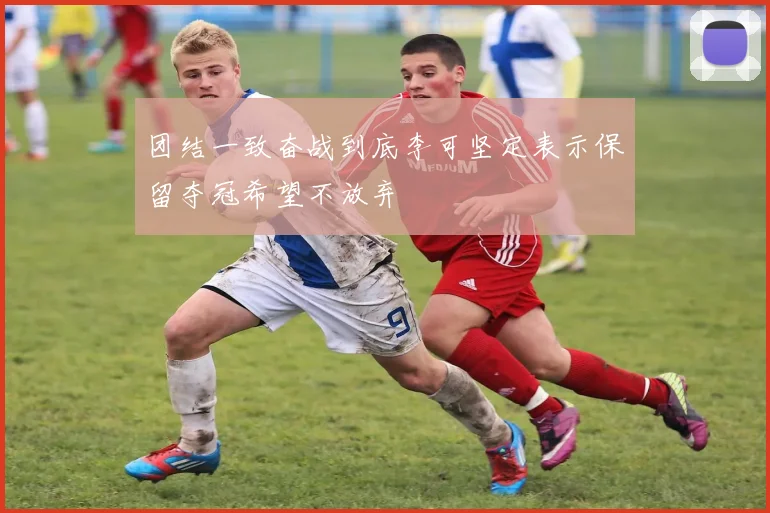 团结一致奋战到底李可坚定表示保留夺冠希望不放弃