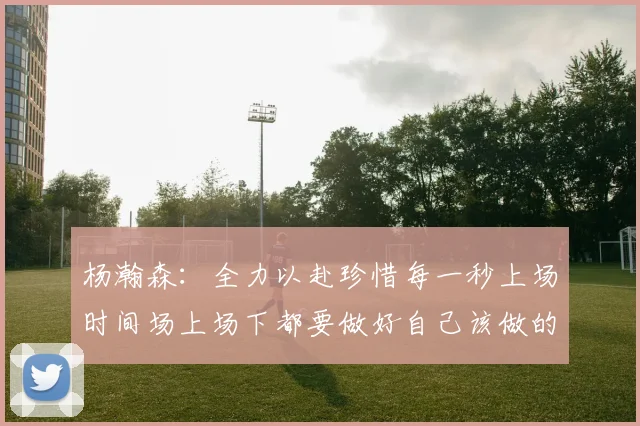 杨瀚森：全力以赴珍惜每一秒上场时间场上场下都要做好自己该做的事情