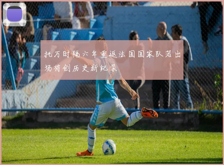 托万时隔六年重返法国国家队若出场将创历史新纪录