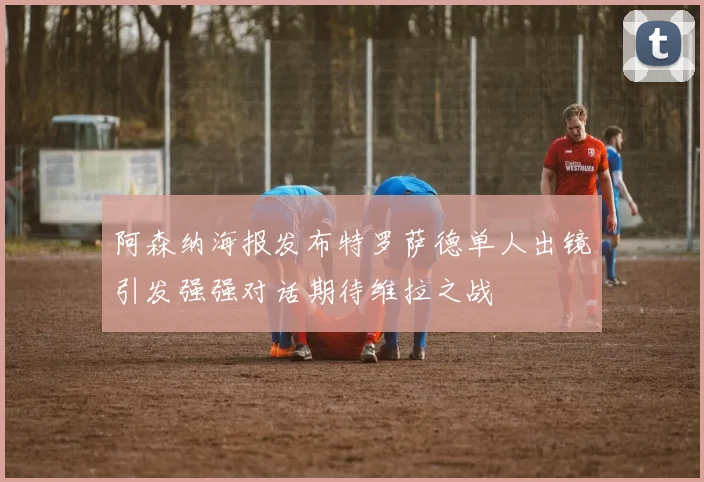 阿森纳海报发布特罗萨德单人出镜引发强强对话期待维拉之战