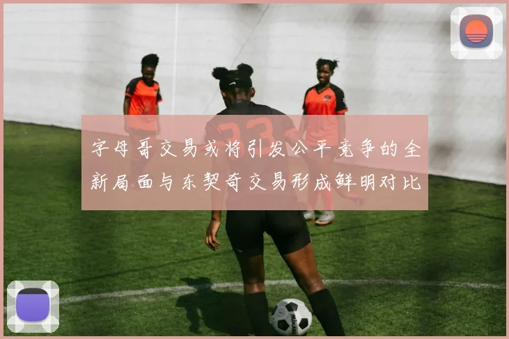 字母哥交易或将引发公平竞争的全新局面与东契奇交易形成鲜明对比