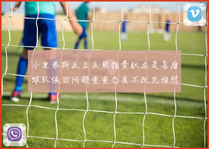 小里弗斯反击灰熊指责狄龙是毒瘤球队依旧问题重重态度不改见谁怼谁