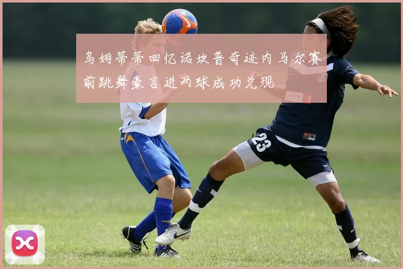 乌姆蒂蒂回忆诺坎普奇迹内马尔赛前跳舞豪言进两球成功兑现