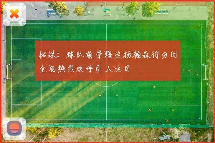 拓媒：球队前景黯淡杨瀚森得分时全场热烈欢呼引人注目