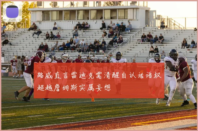 路威直言雷迪克需清醒自认话语权超越詹姆斯实属妄想