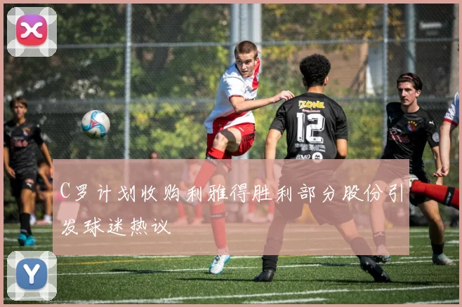 C罗计划收购利雅得胜利部分股份引发球迷热议
