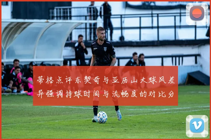 蒂格点评东契奇与亚历山大球风差异强调持球时间与流畅度的对比分析