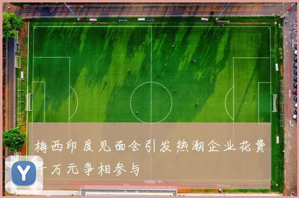 梅西印度见面会引发热潮企业花费千万元争相参与